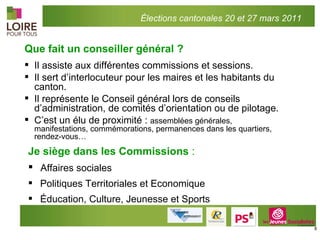 Que fait un conseiller général ? Il assiste aux différentes commissions et sessions. Il sert d’interlocuteur pour les maires et les habitants du canton. Il représente le Conseil général lors de conseils d’administration, de comités d’orientation ou de pilotage.  C’est un élu de proximité :  assemblées générales, manifestations, commémorations, permanences dans les quartiers, rendez-vous… Je siège dans les Commissions  : Affaires sociales Politiques Territoriales et Economique Éducation, Culture, Jeunesse et Sports Élections cantonales 20 et 27 mars 2011 