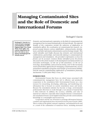 MANAGING CONTAMINATED SITES AND THE ROLE OF DOMESTIC AND INTERNATIONAL FORUMS
REMEDIATION/WINTER 2001 103
123456789
123456789
123456789
123456789
123456789
123456789
123456789
123456789
123456789123456789
123456789
123456789
123456789
123456789
123456789
123456789
123456789
123456789
123456789
123456789
123456789
123456789
123456789
123456789
123456789
123456789
123456789
123456789
123456789
123456789
Turlough F. Guerin
© 2001 John Wiley & Sons, Inc.
1234
1234
1234
1234
1234
12341234
1234
1234
1234
12341234
1234
1234
1234
1234
1234
1234
1234
1234
1234
1234
1234
1234
1234
1234
1234
1234
1234
Domestic and international cooperation in the field of contaminated-site
management has increased dramatically in the past decade. The expected
benefits of this cooperation include the reduction of duplication in
remediation efforts, the coordination of contaminated-site research, im-
proved synergy between various stakeholders, enhanced policy develop-
ment, and better information dissemination and technology transfer. This
article identifies and briefly discusses key domestic and international
collaborations, partnerships, and networks relating to contaminated-site
management and remediation. Also provided is information on how the
forums can be accessed. Common themes identified across the forums
discussed in this article include (1) the development and demonstration of
innovative technologies, (2) the use of risk assessment, (3) the use of
toxicology, bioavailability, and ecotoxicity testing, and (4) the increasing
need to find holistic approaches for managing contaminated sites, such as
guaranteed remediation programs and transfer of environment liability,
and the need for understanding implications of remediation financing
mechanisms. © 2001 John Wiley & Sons, Inc.
INTRODUCTION
Environmental forums that focus on critical issues associated with
contaminated-site management have led to effective and productive
cooperation in the remediation field. Environmental forums are a key
resource for researching, developing, addressing, and transferring new
information that is focused on current remediation issues and trends.
Because the remediation industry has become so large, environmental
professionals often have to wade through a vast amount of material that
is often irrelevant. In addition, the accuracy, reliability, and value of
material are unknown, especially when using the Internet. Contaminated-
site remediation forums can be helpful in that they provide current industry
knowledge in a meaningful and focused way.
Cooperation and the use of forums to exchange information between
countries and organizations have increased in recent years (Guerin, 2000).
This is evident at the global, national, regulatory, and industrial levels and
is a result of the culmination of numerous forces, including increased
Turlough F. Guerin is a
senior project manager
(environment) at Shell
Engineering’s New South
Wales State office. He
can be contacted at 61-
0417 124 453 or via e-
mail at turlough.guerin
@shell.com.au.
Managing Contaminated Sites
and the Role of Domestic and
International Forums
 