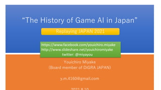 “The History of Game AI in Japan”
Youichiro Miyake
(Board member of DiGRA JAPAN)
y.m.4160@gmail.com
Replaying JAPAN 2021
https://www.facebook.com/youichiro.miyake
http://www.slideshare.net/youichiromiyake
twitter: @miyayou
 
