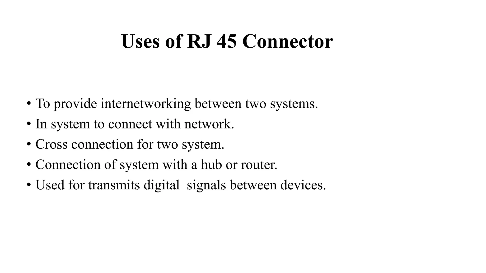 Uses of RJ 45 Connector
• To provide internetworking between two systems.
• In system to connect with network.
• Cross connection for two system.
• Connection of system with a hub or router.
• Used for transmits digital signals between devices.
 