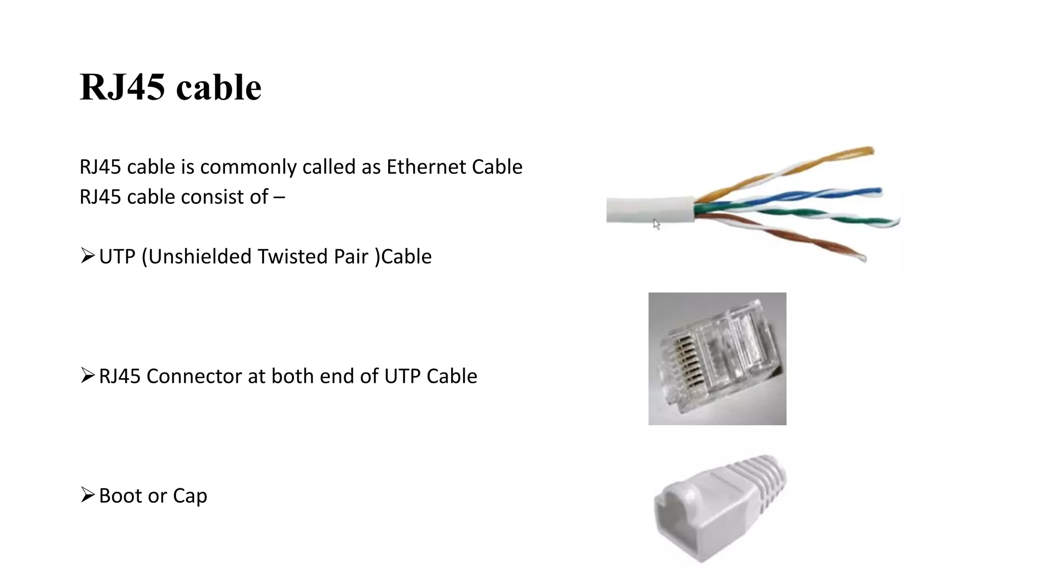 RJ45 cable
RJ45 cable is commonly called as Ethernet Cable
RJ45 cable consist of –
UTP (Unshielded Twisted Pair )Cable
RJ45 Connector at both end of UTP Cable
Boot or Cap
 