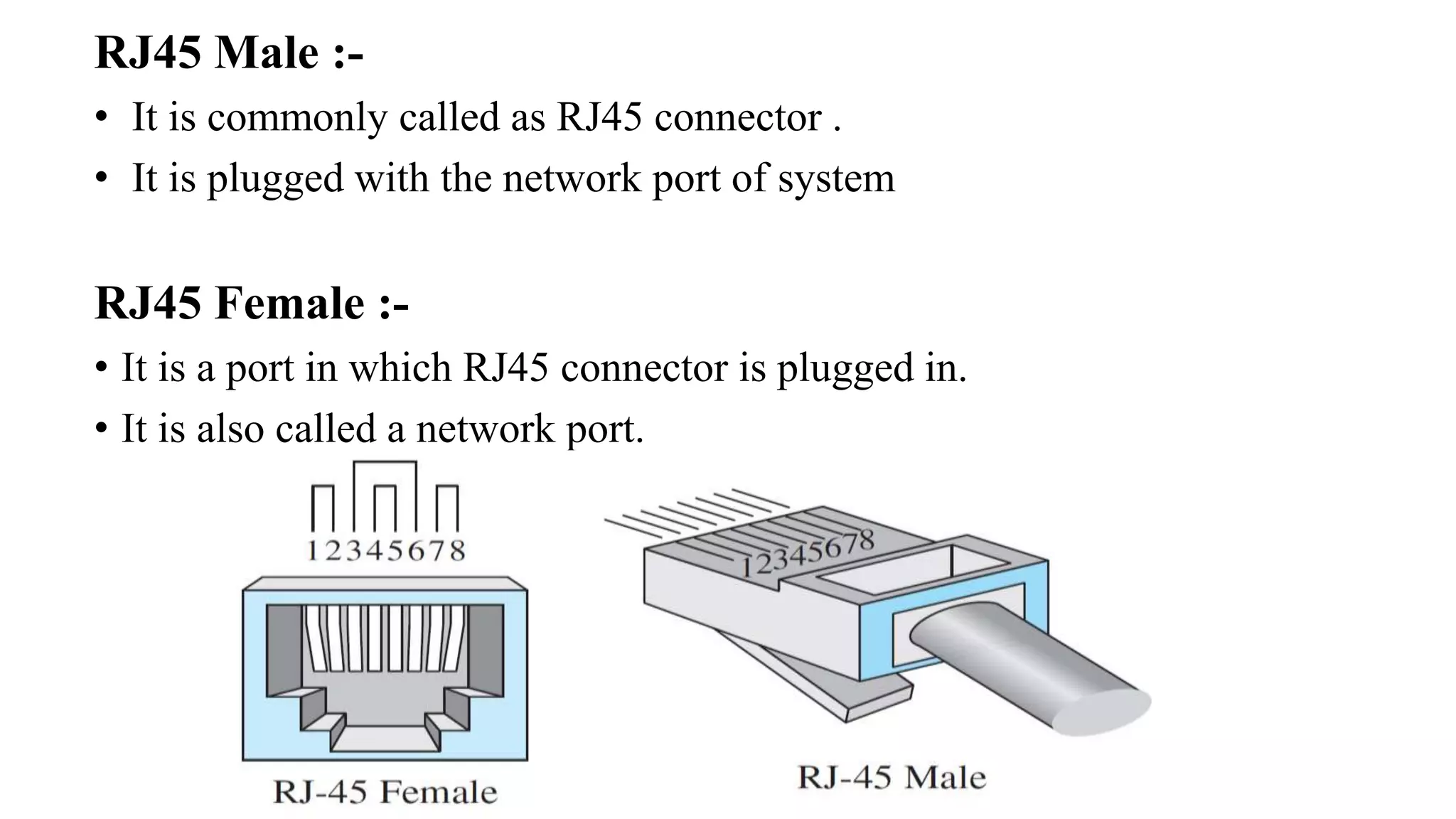RJ45 Male :-
• It is commonly called as RJ45 connector .
• It is plugged with the network port of system
RJ45 Female :-
• It is a port in which RJ45 connector is plugged in.
• It is also called a network port.
 