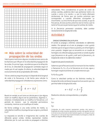 ONDAS CLASIFICACIÓN Y CARACTERÍSTICAS| NÚMERO 1 5
Más sobre la velocidad de
propagación de las ondas
Vale la pena mencionar algunas consideraciones acerca de
los factores que influyen en la velocidad de propagación de
las ondas. En primer lugar, recordemos que en la refracción
de la luz, la velocidad de propagación cambiaba según el
medio por el cual viajaba. En efecto, la velocidad depende
exclusivamente de las propiedades del medio.
Tal vez usted se pregunte porque no depende de la longitud
de onda o la frecuencia, si de hecho para calcular la
velocidad de propagación utilizábamos expresiones como:
Bueno en verdad, es así como se calcula pero si por alguna
razón se modifica alguno de los parámetros, digamos λ ,
entonces inmediatamente se modifica la frecuencia y el
período de manera que la velocidad permanezca
constante, mientras no se modifique el medio.
De forma análoga si una onda cambia de medio, su
velocidad se modifica y la pregunta que surge es ¿cambiará
λ o f?
La respuesta es sencilla si imaginamos dos cuerdas de
diferente grosor unidas. Ambas representan medios
diferentes por lo cual una onda se propagará a distintas
velocidades. Pero consideremos el punto de unión de
ambas cuerdas, podemos decir que pertenece tanto a la
cuerda 1 como a la cuerda 2 y por lo tanto efectuará
oscilaciones de forma que sus puntos próximos que
corresponden a cuerdas diferentes acompañen su
movimiento. La única forma de que esto suceda, es que la
frecuencia, de esos puntos próximos sea la misma y por lo
tanto la frecuencia permanece igual al cambiar de medio.
Si la frecuencia permanece constante, debe cambiar
necesariamente la longitud de onda.
Actividad 4
ONDAS SONORAS EN LA PLAYA
El sonido se propaga a distintas velocidades en diferentes
medios. Por ejemplo en el aire se propaga a unos 340m/s
mientras que en el agua lo hace a 1500m/s y en el hormigón a
unos 4000m/s. Imagine que se encuentra en un muelle de
hormigón a la orilla de la playa y que emite un sonido al gritar
cuya frecuencia es de 440Hz ¿cuál será la frecuencia y la
longitud de onda en los diferentes medios?
Sugerencias para la resolución:
Sabemos que la frecuencia será la misma en los tres medios
si llamamos f1, f2 y f3 a la frecuencia en el aire, agua y
hormigón respectivamente se cumple entonces que:
f1=f2=f3=440Hz
Como la velocidad cambia en los distintos medios, la
longitud de onda cambiará, busquemos la ecuación que nos
permita hallar la longitud de onda:
Realiza los cálculos correspondientes y completa:
λ1 =
λ2=
λ3=
Longitudes de onda mayores representan sonidos más graves y
longitudes de ondas menores representan sonidos más agudos, por eso
en el aire se escuchará este sonido bastante agudo y en el agua un poco
más grave, lo cual quizás haya experimentado al sumergirse y tratar de
hablar con alguien debajo del agua.
 
