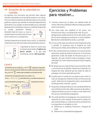 ONDAS CLASIFICACIÓN Y CARACTERÍSTICAS| NÚMERO 1 6
Ecuación de la velocidad en
cuerdas
Un ejemplo muy recurrente que permite hacer algunos
cálculos interesantes es el caso de las ondas en una cuerda.
Como el medio es bastante sencillo de analizar (una cuerda)
podemos suponer que también la velocidad dependerá de
parámetros muy simples. Es demostrable que es velocidad
depende de la cantidad de masa por unidad de longitud de
la cuerda, parámetro llamado
densidad lineal de masa ( µ ) que es
simplemente el cociente entre la masa
de la cuerda (mc) y su longitud (L).
También depende de la tensión de la misma. La expresión
matemática que relaciona todos estos parámetros para es:
Importante es tener en cuenta que
en esta ecuación la letra T refiere a la
fuerza tensión a la que está
sometida la cuerda y NO al período.
EJEMPLO
Ejercicios y Problemas
para resolver…
1. Juancito camina por la playa una soleada tarde de
verano.Describa yclasifique todaslasondasque pueden
existir en la escena.
2. Una onda tiene una amplitud es de 5,0cm, una
frecuencia de 10Hz y una longitud de onda de 14cm.
a) Represente gráficamente la forma del medio y=f(x)
por el cual se propaga esa onda para un ciclo completo.
b) Calcular la velocidad de la onda y su período.
3. En una cuerda viaja una onda de cierta longitud de onda
y período. Si queremos que la longitud de onda
disminuya a la mitad ¿Cómo debemos variar el período?
4. En dos cuerdas idénticas sometidas a la misma tensión
generamos ondas de distinta frecuencia. En la primera
generamos ondas del doble de frecuencia que en la
segunda. ¿En qué cuerda la onda se propaga a mayor
velocidad? ¿En cuál cuerdala onda tiene mayor longitud
de onda?
5. Mi abuelo escucha radio el Clarín que transmite en AM,
a una frecuencia de 560KHz. Determina el período y la
longitud de onda, sabiendo que las ondas de radio se
propagan a la misma velocidad que la luz.
6. Cuando pulso la cuerda de una guitarra para emitir la
nota LA, ésta genera ondas de sonido con frecuencia de
440Hz. Determina la longitud de onda y el período del
sonido generado. Vsonido = 340m/s
7. Se generan ondasperiódicasen una cuerda de talfforma
que la distancia entre dos valles sucesivos es de 0,80m y
cada punto demora 0,10s en cumplir un ciclo. Determina
frecuencia y velocidad de propagación.
8. Una onda periódica se propaga por una cuerda hacia la
izquierda. En cierto instante, la forma de la cuerda es la
que muestra la figura 1. Cada punto de la cuerda demora
0,20 segundos en completar un ciclo.
a) Determina su amplitud, frecuencia y longitud de
onda.
b) Determina su velocidad de propagación.
 