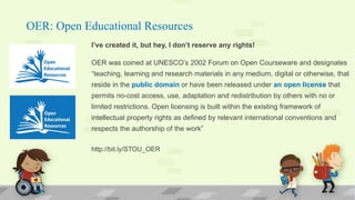OER: Open Educational Resources
I’ve created it, but hey, I don’t reserve any rights!
OER was coined at UNESCO’s 2002 Forum on Open Courseware and designates
“teaching, learning and research materials in any medium, digital or otherwise, that
reside in the public domain or have been released under an open license that
permits no-cost access, use, adaptation and redistribution by others with no or
limited restrictions. Open licensing is built within the existing framework of
intellectual property rights as defined by relevant international conventions and
respects the authorship of the work”
http://bit.ly/STOU_OER
 