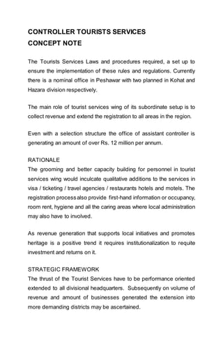 CONTROLLER TOURISTS SERVICES
CONCEPT NOTE
The Tourists Services Laws and procedures required, a set up to
ensure the implementation of these rules and regulations. Currently
there is a nominal office in Peshawar with two planned in Kohat and
Hazara division respectively.
The main role of tourist services wing of its subordinate setup is to
collect revenue and extend the registration to all areas in the region.
Even with a selection structure the office of assistant controller is
generating an amount of over Rs. 12 million per annum.
RATIONALE
The grooming and better capacity building for personnel in tourist
services wing would inculcate qualitative additions to the services in
visa / ticketing / travel agencies / restaurants hotels and motels. The
registration processalso provide first-hand information or occupancy,
room rent, hygiene and all the caring areas where local administration
may also have to involved.
As revenue generation that supports local initiatives and promotes
heritage is a positive trend it requires institutionalization to requite
investment and returns on it.
STRATEGIC FRAMEWORK
The thrust of the Tourist Services have to be performance oriented
extended to all divisional headquarters. Subsequently on volume of
revenue and amount of businesses generated the extension into
more demanding districts may be ascertained.
 