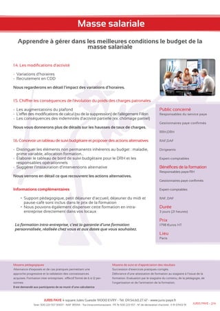 Masse salariale 
Apprendre à gérer dans les meilleures conditions le budget de la 
masse salariale 
1.4. Les modifications d’activité 
-- Variations d’horaires 
-- Recrutement en CDD 
Nous regarderons en détail l’impact des variations d’horaires. 
1.5. Chiffrer les conséquences de l’évolution du poids des charges patronales 
-- Les augmentations du plafond 
-- L’effet des modifications de calcul (ou de la suppression) de l’allègement Fillon 
-- Les conséquences des indemnités d’activité partielle (ex. chômage partiel) 
Nous vous donnerons plus de détails sur les hausses de taux de charges. 
1.6. Concevoir un tableau de suivi budgétaire et proposer des actions alternatives 
-- Distinguer les éléments non permanents inhérents au budget : maladie, 
prime variable, allocation formation… 
-- Élaborer le tableau de bord de suivi budgétaire pour le DRH et les 
responsables opérationnels 
-- Suggérer l’instauration d’interventions alternative 
Nous verrons en détail ce que recouvrent les actions alternatives. 
Informations complémentaires 
• Support pédagogique, petit déjeuner d’accueil, déjeuner du midi et 
pause-café sont inclus dans le prix de la formation 
• Nous pouvons également dispenser cette formation en intra-entreprise 
directement dans vos locaux 
La formation intra-entreprise, c’est la garantie d’une formation 
personnalisée, réalisée chez vous et aux dates que vous souhaitez. 
Moyens pédagogiques 
Alternance d’exposés et de cas pratiques permettant une 
approche progressive et la validation des connaissances 
acquises. Formation inter entreprises : effectif formé de 6 à 12 per-sonnes. 
Il est demandé aux participants de se munir d’une calculatrice 
Public concerné 
Responsables du service paye 
Gestionnaires paye confirmés 
RRH,DRH 
RAF,DAF 
Dirigeants 
Expert-comptables 
Bénéfices de la formation 
Responsables paye/RH 
Gestionnaires paye confirmés 
Expert-comptables 
RAF, DAF 
Durée 
3 jours (21 heures) 
Prix 
1798 €uros HT 
Lieu 
Paris 
Moyens de suivi et d’appréciation des résultats 
Succession d’exercices pratiques corrigés. 
Délivrance d’une attestation de formation au stagiaire à l’issue de la 
formation. Evaluation par le stagiaire du contenu, de la pédagogie, de 
l’organisation et de l’animation de la formation. 
JURIS PAYE 4 square Jules Guesde 91000 EVRY - Tél: 09.54.60.27.47 - www.juris-paye.fr 
Siret: 500 223 557 00017 - NAF: 8559A - Tva intracommunautaire : FR 76 500 223 557 - N° de déclaration d’activité : 11 91 07453 91 JURIS PAYE - 2/4 
 