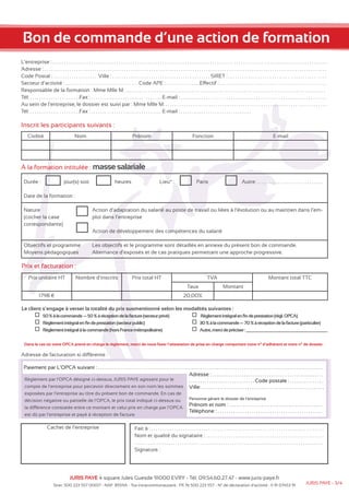 Bon de commande d’une action de formation 
L’entreprise : . . . . . . . . . . . . . . . . . . . . . . . . . . . . . . . . . . . . . . . . . . . . . . . . . . . . . . . . . . . . . . . . . . . . . . . . . . . . . . . . . . . . . . . . . . . . . . . . . . . . . . . . . . . . . . . . . . . . . . . . 
Adresse : . . . . . . . . . . . . . . . . . . . . . . . . . . . . . . . . . . . . . . . . . . . . . . . . . . . . . . . . . . . . . . . . . . . . . . . . . . . . . . . . . . . . . . . . . . . . . . . . . . . . . . . . . . . . . . . . . . . . . . . . . . . . 
Code Postal : . . . . . . . . . . . . . . . . . . . Ville : . . . . . . . . . . . . . . . . . . . . . . . . . . . . . . . . . . . . . . . . . . . SIRET : . . . . . . . . . . . . . . . . . . . . . . . . . . . . . . . . . . . . . . . . . . 
Secteur d’activité : . . . . . . . . . . . . . . . . . . . . . . . . . . . . . . . . Code APE : . . . . . . . . . . . . . . .Effectif : . . . . . . . . . . . . . . . . . . . . . . . . . . . . . . . . . . . . . . . . . . . . . . . 
Responsable de la formation : Mme Mlle M. . . . . . . . . . . . . . . . . . . . . . . . . . . . . . . . . . . . . . . . . . . . . . . . . . . . . . . . . . . . . . . . . . . . . . . . . . . . . . . . . . . . . . . . . 
Tél: . . . . . . . . . . . . . . . . . . . . . .Fax : . . . . . . . . . . . . . . . . . . . . . . . . . . . . . . . E-mail : . . . . . . . . . . . . . . . . . . . . . . . . . . . . . . . . . . . . . . . . . . . . . . . . . . . . . . . . . . . . . . . . 
Au sein de l’entreprise, le dossier est suivi par : Mme Mlle M. . . . . . . . . . . . . . . . . . . . . . . . . . . . . . . . . . . . . . . . . . . . . . . . . . . . . . . . . . . . . . . . . . . . . . . . 
Tél: . . . . . . . . . . . . . . . . . . . . . .Fax : . . . . . . . . . . . . . . . . . . . . . . . . . . . . . . . E-mail : . . . . . . . . . . . . . . . . . . . . . . . . . . . . . . . 
Inscrit les participants suivants : 
Civilité Nom Prénom Fonction E-mail 
à la formation intitulée : masse salariale 
Durée : jour(s) soit heures Lieu* : Paris Autre: . . . . . . . . . . . . . . . . . . . . . . . . . . . . . 
Date de la formation : 
Objectifs et programme 
Moyens pédagogiques 
Prix et facturation : 
Action d’adaptation du salarié au poste de travail ou liées à l’évolution ou au maintien dans l’em-ploi 
dans l’entreprise 
Action de développement des compétences du salarié 
Les objectifs et le programme sont détaillés en annexe du présent bon de commande. 
Alternance d’exposés et de cas pratiques permettant une approche progressive. 
Prix unitaire HT Nombre d’inscrits Prix total HT TVA Montant total TTC 
Taux Montant 
1798 € 20,00% 
Le client s’engage à verser la totalité du prix susmentionné selon les modalités suivantes : 
50 % à la commande — 50 % à réception de la facture (secteur privé) 
Règlement intégral en fin de prestation (secteur public) 
Règlement intégral à la commande (hors France métropolitaine) 
Règlement intégral en fin de prestation (règl. OPCA) 
30 % à la commande — 70 % à réception de la facture (particulier) 
Autre, merci de préciser : 
Dans le cas où votre OPCA prend en charge le règlement, merci de nous faxer l’attestation de prise en charge comportant votre n° d’adhérent et votre n° de dossier. 
Adresse de facturation si différente : 
Paiement par L’OPCA suivant : . . . . . . . . . . . . . . . . . . . . . . . . . . . . . . . . . . . . . . . . . . . . . . . . . . . . . . . . . . . . . . . . . . . . . . . . . . . . . . . . . . . . . . . . . . . . . . . . . . . 
Règlement par l’OPCA désigné ci-dessus, JURIS PAYE agissant pour le 
compte de l’entreprise pour percevoir directement en son nom les sommes 
exposées par l’entreprise au titre du présent bon de commande. En cas de 
décision négative ou partielle de l’OPCA, le prix total indiqué ci-dessus ou 
la différence constatée entre ce montant et celui pris en charge par l’OPCA 
est dû par l’entreprise et payé à réception de facture. 
Adresse : . . . . . . . . . . . . . . . . . . . . . . . . . . . . . . . . . . . . . . . . . . . . . . . . . 
. . . . . . . . . . . . . . . . . . . . . . . . . . . . . Code postale : . . . . . . . . . . . . . . . 
Ville: . . . . . . . . . . . . . . . . . . . . . . . . . . . . . . . . . . . . . . . . . . . . . . . . . . . . . . 
Personne gérant le dossier de l’entreprise 
Prénom et nom : . . . . . . . . . . . . . . . . . . . . . . . . . . . . . . . . . . . . . . . . . 
Téléphone : . . . . . . . . . . . . . . . . . . . . . . . . . . . . . . . . . . . . . . . . . . . . . . 
Cachet de l’entreprise Fait à : . . . . . . . . . . . . . . . . . . . . . . . . . . . . . . . . . . . . . . . . . . . . . . . . . . . . . . . . . . . . . . . . . . . . . . . . . . . . 
Nom et qualité du signataire : . . . . . . . . . . . . . . . . . . . . . . . . . . . . . . . . . . . . . . . . . . . . . . . . . . . . 
. . . . . . . . . . . . . . . . . . . . . . . . . . . . . . . . . . . . . . . . . . . . . . . . . . . . . . . . . . . . . . . . . . . . . . . . . . . . . . . . . . . 
Signature : 
JURIS PAYE 4 square Jules Guesde 91000 EVRY - Tél: 09.54.60.27.47 - www.juris-paye.fr 
Nature 
(cocher la case 
correspondante) 
Siret: 500 223 557 00017 - NAF: 8559A - Tva intracommunautaire : FR 76 500 223 557 - N° de déclaration d’activité : 11 91 07453 91 JURIS PAYE - 3/4 
 