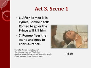 Act 3, Scene 1,[object Object],6. After Romeo kills Tybalt, Benvolio tells Romeo to go or the Prince will kill him. ,[object Object],7. Romeo flees the scene and goes to Friar Laurence. ,[object Object],Benvolio: Romeo, away, be gone!The citizens are up, and Tybalt slain.Stand not amazed: the prince will doom thee death,If thou art taken: hence, be gone, away!,[object Object],Tybalt,[object Object]