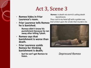 Act 3, Scene 3,[object Object],Romeo hides in Friar Laurence’s room.,[object Object],Friar Laurence tells Romeo he is banished.,[object Object],Romeo didn’t know his punishment because he ran away after killing Tybalt.,[object Object],Romeo says that banishment is worse than death. ,[object Object],Friar Laurence scolds Romeo for thinking banishment is death; ,[object Object],but he can’t get Romeo to listen.,[object Object],Romeo: Is death mis-term'd: calling death,[object Object],            banishment,Thou cutt'st my head off with a golden axe,And smilest upon the stroke that murders me.,[object Object],Depressed Romeo,[object Object]