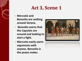 Act 3, Scene 1,[object Object],Mercutio and Benvolio are walking around Verona.,[object Object], Benvolio warns that the Capulets are around and looking to start a fight. ,[object Object],Mercutio easily starts arguments with anyone. Benvolio is the peace maker.,[object Object]