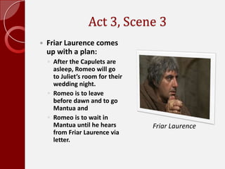 Act 3, Scene 3,[object Object],Friar Laurence comes up with a plan:,[object Object],After the Capulets are asleep, Romeo will go to Juliet’s room for their wedding night. ,[object Object],Romeo is to leave before dawn and to go Mantua and ,[object Object],Romeo is to wait in Mantua until he hears from Friar Laurence via letter.,[object Object],Friar Laurence,[object Object]