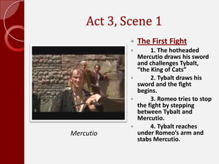 Act 3, Scene 1,[object Object],The First Fight,[object Object],	1. The hotheaded Mercutio draws his sword and challenges Tybalt, “the King of Cats”,[object Object],	2. Tybalt draws his sword and the fight begins. ,[object Object],	3. Romeo tries to stop the fight by stepping between Tybalt and Mercutio. ,[object Object],	4. Tybalt reaches under Romeo’s arm and stabs Mercutio. ,[object Object],Mercutio,[object Object]
