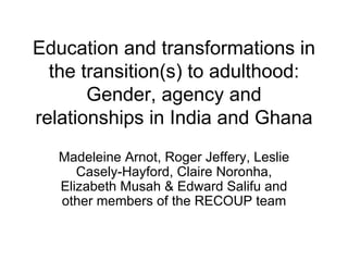 Education and transformations in the transition(s) to adulthood: Gender, agency and relationships in India and Ghana Madeleine Arnot, Roger Jeffery, Leslie Casely-Hayford, Claire Noronha, Elizabeth Musah & Edward Salifu and other members of the RECOUP team 