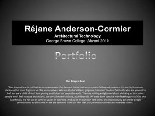 Réjane Anderson-Cormier
                                           Architectural Technology
                                       George Brown College: Alumni 2010




                                                          Our Deepest Fear

  “Our deepest fear is not that we are inadequate. Our deepest fear is that we are powerful beyond measure. It is our light, not our
darkness that most frightens us. We ask ourselves, Who am I to be brilliant, gorgeous, talented, fabulous? Actually, who are you not to
  be? You are a child of God. Your playing small does not serve the world. There is nothing enlightened about shrinking so that other
people won't feel insecure around you. We are all meant to shine, as children do. We were born to make manifest the glory of God that
    is within us. It's not just in some of us; it's in everyone. And as we let our own light shine, we unconsciously give other people
           permission to do the same. As we are liberated from our own fear, our presence automatically liberates others.”
 