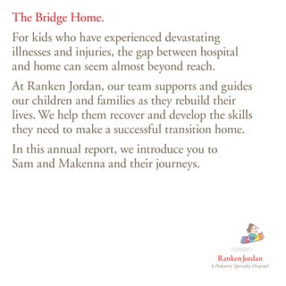 The Bridge Home.
For kids who have experienced devastating
illnesses and injuries, the gap between hospital
and home can seem almost beyond reach.
At Ranken Jordan, our team supports and guides
our children and families as they rebuild their
lives. We help them recover and develop the skills
they need to make a successful transition home.
In this annual report, we introduce you to
Sam and Makenna and their journeys.
 
