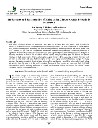 Research Paper
Research Journal of Agricultural Sciences
8(4): 875-878, July-August (2017)
ISSN: 0976-1675 https:// www.rjas.org DI: 2936-1409-2015-200
Productivity and Sustainability of Maize under Climate Change Scenario in
Karnataka
H M Swamy, G B Lokesh and B V Deepthi
Department of Agricultural Economics,
University of Agricultural Sciences, Raichur - 584 104, Karnataka, India
e-mail: swamyak9128@gmail.com
Received: 14 September 2015; Revised accepted: 20 May 2017
A B S T R A C T
The impact of climate change on agriculture could result in problems with food security and threaten the
livelihood activities upon which majority of population depend in India. The study reveals that in Karnataka the
area, production and yield of maize crop has been studiedly increasing over the years with the annual growth rate
of 7.2 percent, 9.4 per cent and 2.32 per cent respectively. The relationship between rainfall and production is
significant (P value 0.002) were as the rainfall and yield is not significant (p value 6.028E-05) this shows that yield is
not only influenced by rainfall but also other climatic factors, managing factors, pest and disease and size of
holdings. In study area majority of farmers belong to marginal farmers (<1ha) accounting for about 49.14 per cent
(38 lakh) of total famers (78 lakh). As the marginal farmers were highly vulnerable to climate change. The study
suggests that as the impact of climate change is intensifying day by day it should be addressed through policy
perspective that the focus is to be on the marginal farmers as their number are more and their livelihood
dependent on rainfed situation and there is a need for developing coping mechanisms for climate change
compared to other categories of farmers.
Key words: Climate change, Maize, Raifned, Yield, Operational holding, Marginal farmers
he climate change is a scientifically explained
phenomenon taking place over the years and
affecting different regions differently, depending on their
geographical location, distance from the sea or ocean, land
use and the economic state. The climate change was
considered to be a naturally occurring phenomenon until
recently when it was suggested that human emissions could
be a party to the changing trends. Like every coin has two
sides, the issue of 'Human Induced Climate Change' also has
two versions. One school of thought suggests that the
change is but natural and the human contribution to it is
negligible. On the other hand, the second opinion states that
the changes in the climate are a result of the human
emissions over the years, especially since the industrial
revolution. Maize (Zea mays L) is one of the most versatile
emerging crops having wider adaptability under varied agro-
climatic conditions. It is the third most important cereal crop
in India after rice and wheat. It is used for various purposes
such as human food (23%), poultry feed (51%), animal feed
(12%), industrial (starch) products (12%), beverages and
seed (1% each). In India maize is grown in all three season,
it is predominantly a kharif crop with 85 per cent of the area
under cultivation. It accounts for 9 per cent of total food
grain production in the country. During 2013-14, the area,
production and productivity of maize in India was 9.4
million hectare, 23 million tons and productivity 2.5 metric
tons per hectare respectively. The annual compound growth
of area, production and productivity of maize during 2004-
05 to 2013-14 was 2.5 percent, 5.5 per cent and 2.9 per cent
respectively. In Karnataka area under maize crop is 1.3
million hectare, with a production of 4.4 million metric tons
and the yield of 3.5 tons per hectare in 2013-14. The
productivity of maize in Karnataka is highest (3.5 tons per
ha) compared to all India level (2.5 metric tons per ha). It is
a warm weather crop and is not grown in areas where the
mean daily temperature is less than 19°C or where the mean
of the summer months is less than 23°C. The critical
temperature detrimentally affecting yield is approximately
32°C. With respect to water requirement Approximately 10
to 16 kg of grain are produced for every millimeter of water
used. A yield of 3 152 kg/ha requires between 350 and 450
mm of rain per annum. At maturity, each plant requires 250
liters of water in the absence of moisture stress, this yield
variability greatly influenced by rain fall. The average
annual rainfall in Karnataka is 1248 mm (124.8cm). The
state is divided into three meteorological zones viz. North
T
875
 