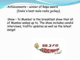 Achievements – winner of Rapa award
(India's best male radio jockey).
Show – ‘hi Mumbai’ is the breakfast show that all
of Mumbai wakes up to. The show includes candid
interviews, traffic updates as well as the latest
songs!

 