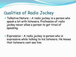 Qualities of Radio Jockey
 Talkative Nature – A radio jockey is a person who

speak a lot with listeners. Profession of radio
jockey never allow a person to get tired of
speaking.

 Expressive – A radio jockey is person who is

expressive while talking to his listeners. He knows
that listeners cant see him.

 