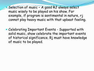  Selection of music – A good RJ always select

music wisely to be played on his show. For
example, if program is sentimental in nature, rj
cannot play heavy music with that upbeat feeling.

 Celebrating Important Events - Supported with

solid music, show celebrate the important events
of historical significance. Rj must have knowledge
of music to be played.

 