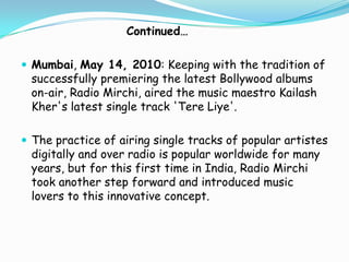 Continued…
 Mumbai, May 14, 2010: Keeping with the tradition of

successfully premiering the latest Bollywood albums
on-air, Radio Mirchi, aired the music maestro Kailash
Kher's latest single track 'Tere Liye'.

 The practice of airing single tracks of popular artistes

digitally and over radio is popular worldwide for many
years, but for this first time in India, Radio Mirchi
took another step forward and introduced music
lovers to this innovative concept.

 