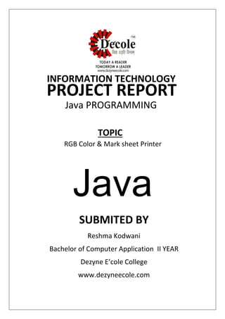 SUBMITED BY
Reshma Kodwani
Bachelor of Computer Application II YEAR
Dezyne E’cole College
www.dezyneecole.com
INFORMATION TECHNOLOGY
PROJECT REPORT
Java PROGRAMMING
RGB Color & Mark sheet Printer
TOPIC
Java
 