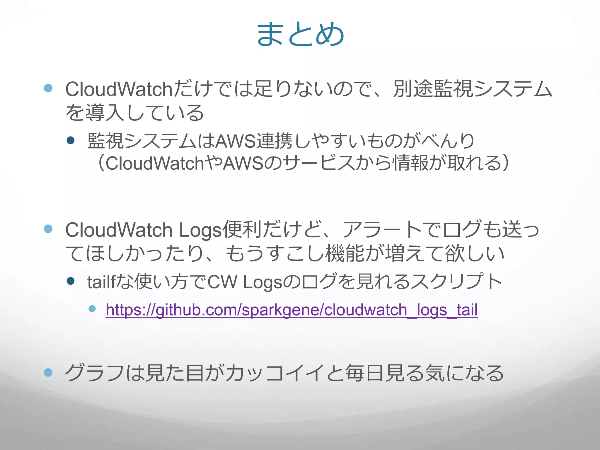 まとめ
 CloudWatchだけでは足りないので、別途監視システム
を導入している
 監視システムはAWS連携しやすいものがべんり
（CloudWatchやAWSのサービスから情報が取れる）
 CloudWatch Logs便利だけど、アラートでログも送っ
てほしかったり、もうすこし機能が増えて欲しい
 tailfな使い方でCW Logsのログを見れるスクリプト
 https://github.com/sparkgene/cloudwatch_logs_tail
 グラフは見た目がカッコイイと毎日見る気になる
 