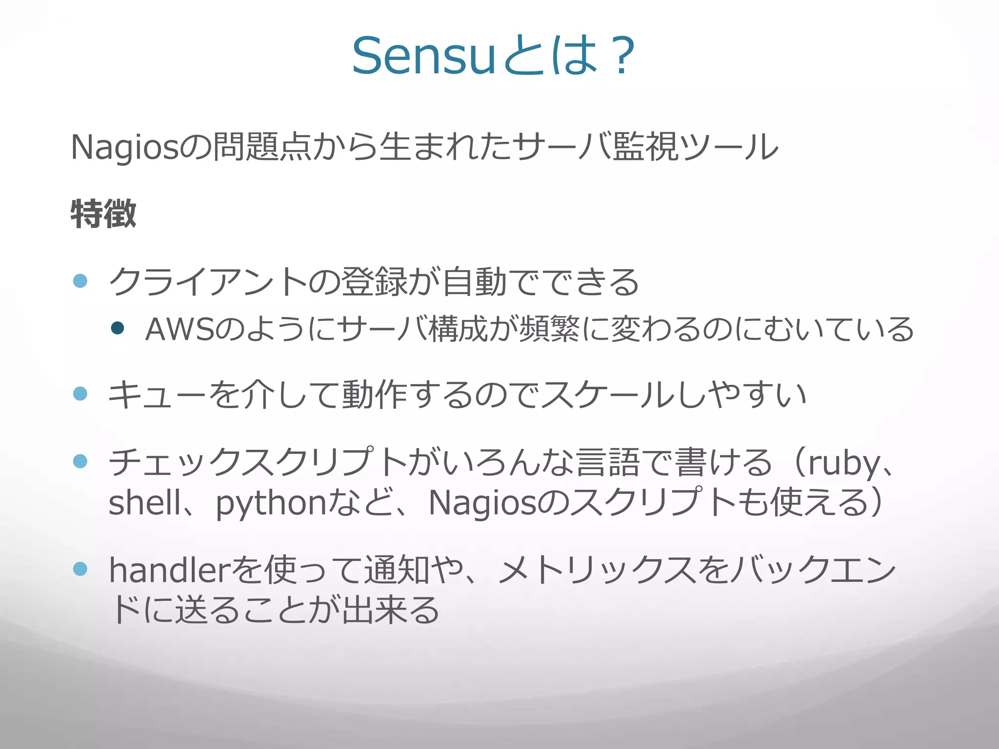 Sensuとは？
Nagiosの問題点から生まれたサーバ監視ツール
特徴
 クライアントの登録が自動でできる
 AWSのようにサーバ構成が頻繁に変わるのにむいている
 キューを介して動作するのでスケールしやすい
 チェックスクリプトがいろんな言語で書ける（ruby、
shell、pythonなど、Nagiosのスクリプトも使える）
 handlerを使って通知や、メトリックスをバックエン
ドに送ることが出来る
 