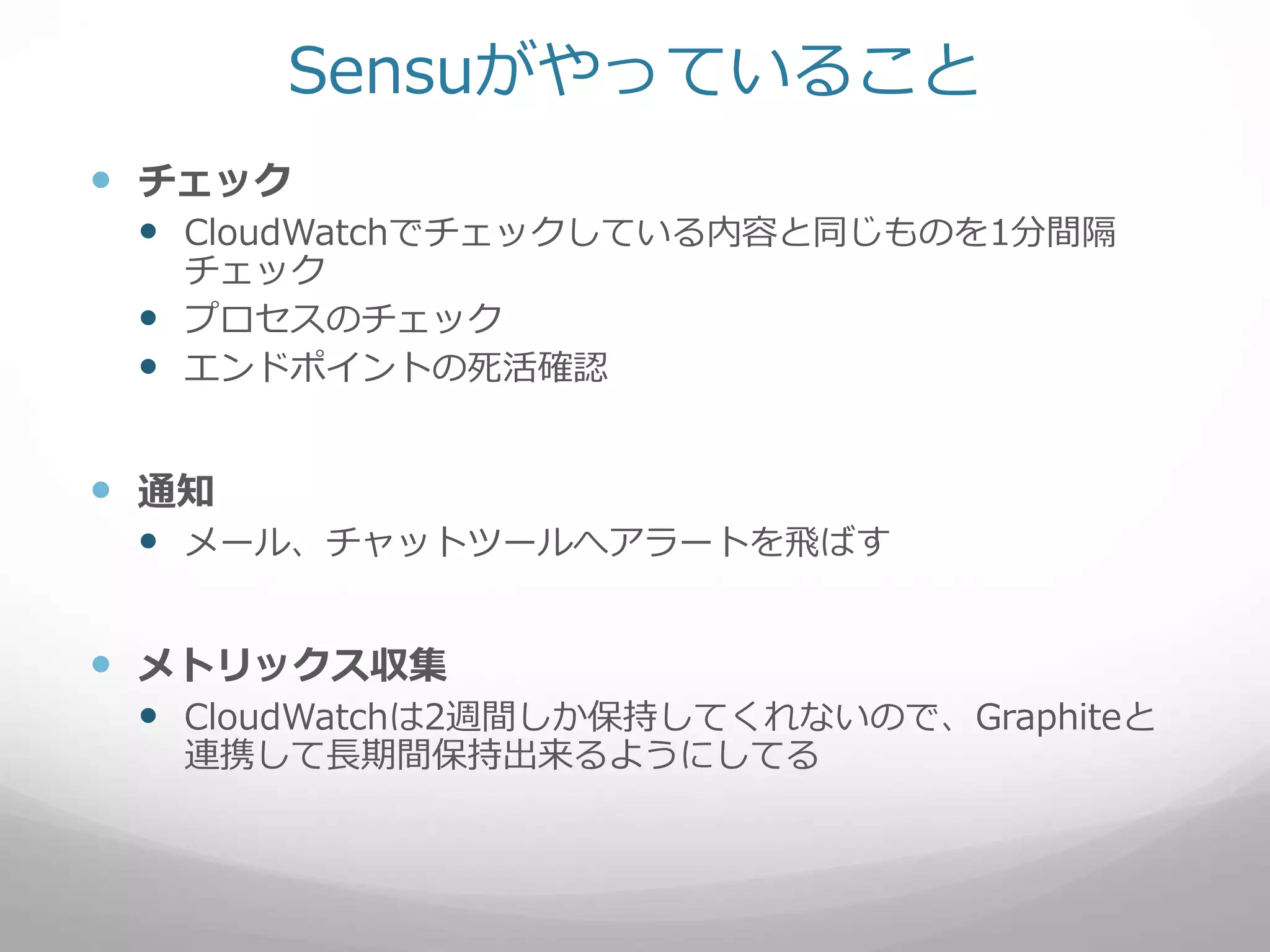 Sensuがやっていること
 チェック
 CloudWatchでチェックしている内容と同じものを1分間隔
チェック
 プロセスのチェック
 エンドポイントの死活確認
 通知
 メール、チャットツールへアラートを飛ばす
 メトリックス収集
 CloudWatchは2週間しか保持してくれないので、Graphiteと
連携して長期間保持出来るようにしてる
 
