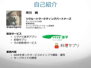 自己紹介
市川 純
リクルートマーケティングパートナーズ
ネットビジネス本部
事業開発室
ラーニングプラットフォーム推進部
プロダクト開発グループ@sparkgene
担当サービス
• リクナビ進学アプリ
• 料理サプリ
• その他新規サービス...