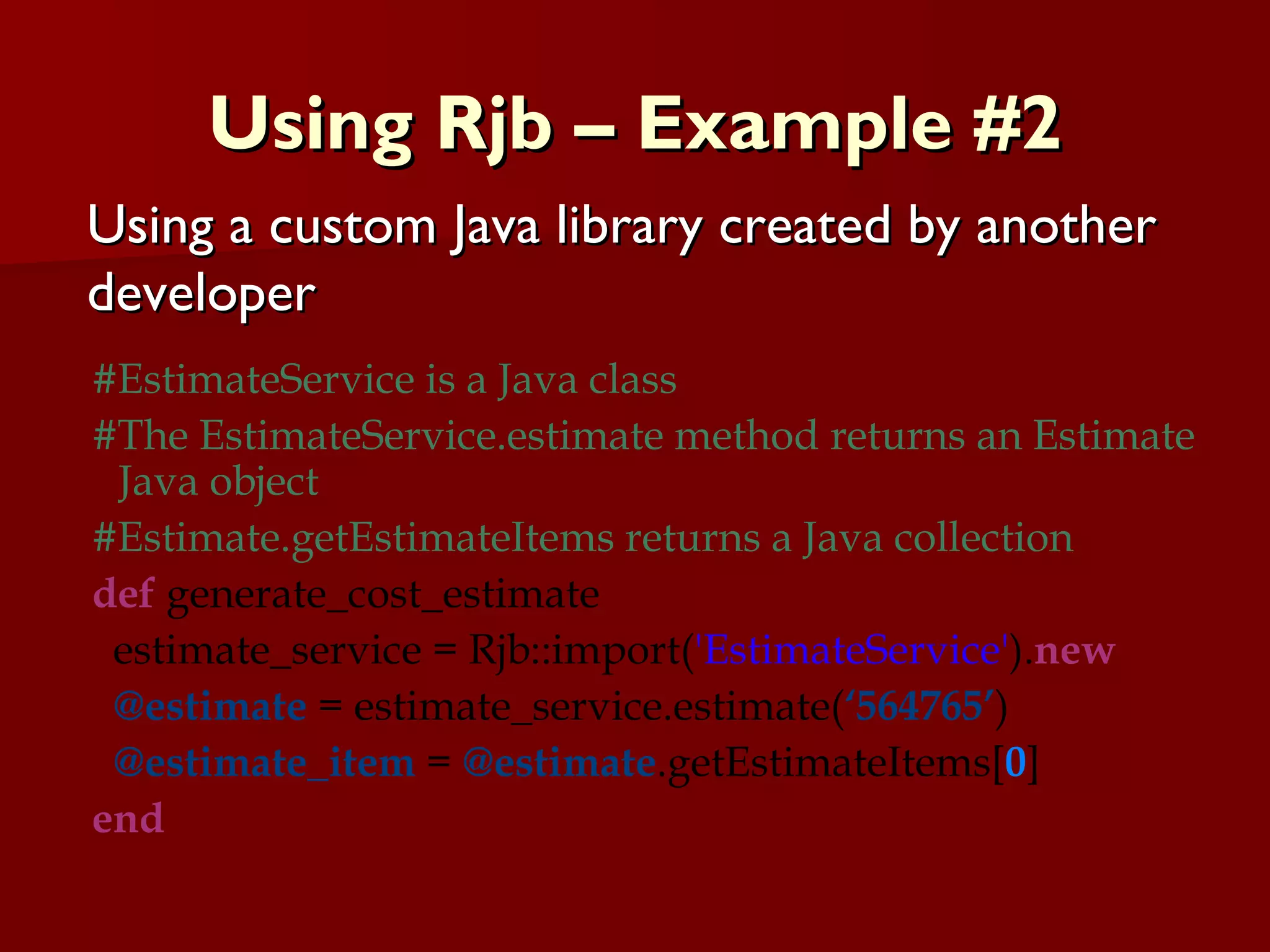 Using Rjb – Example #2 #EstimateService is a Java class  #The EstimateService.estimate method returns an Estimate Java object #Estimate.getEstimateItems returns a Java collection def  generate_cost_estimate estimate_service = Rjb::import( 'EstimateService' ). new @estimate  = estimate_service.estimate( ‘564765’ ) @estimate_item  =  @estimate .getEstimateItems[ 0 ] end Using a custom Java library created by another developer 