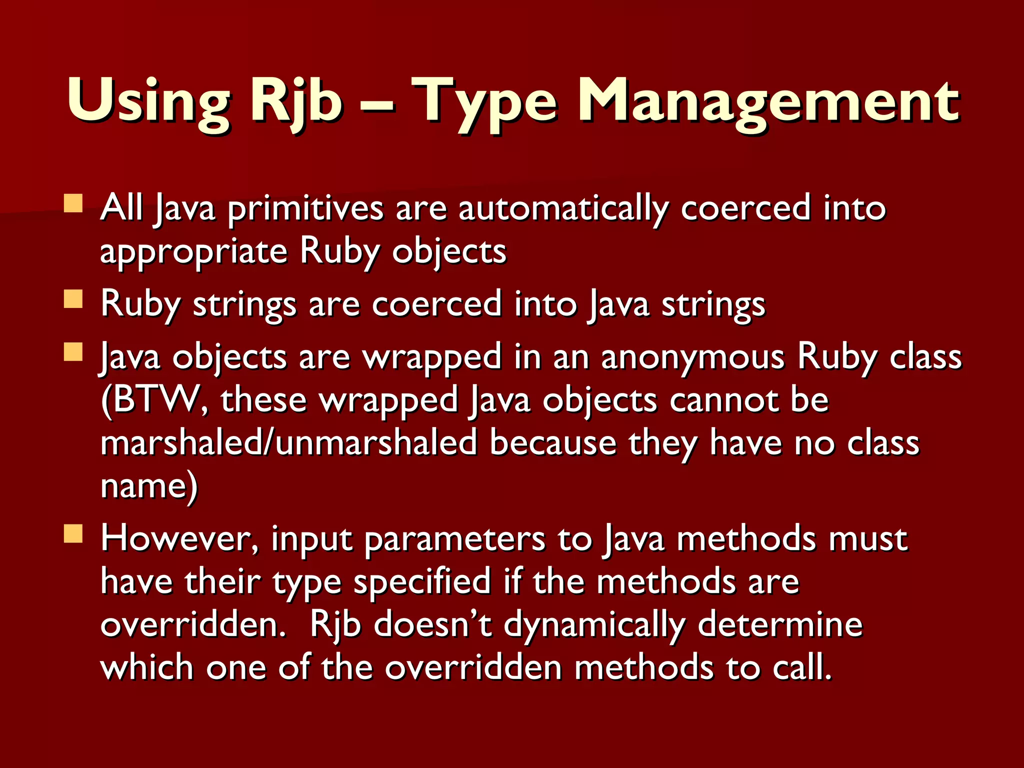 Using Rjb – Type Management All Java primitives are automatically coerced into appropriate Ruby objects Ruby strings are coerced into Java strings Java objects are wrapped in an anonymous Ruby class (BTW, these wrapped Java objects cannot be marshaled/unmarshaled because they have no class name) However, input parameters to Java methods must have their type specified if the methods are overridden.  Rjb doesn’t dynamically determine which one of the overridden methods to call. 