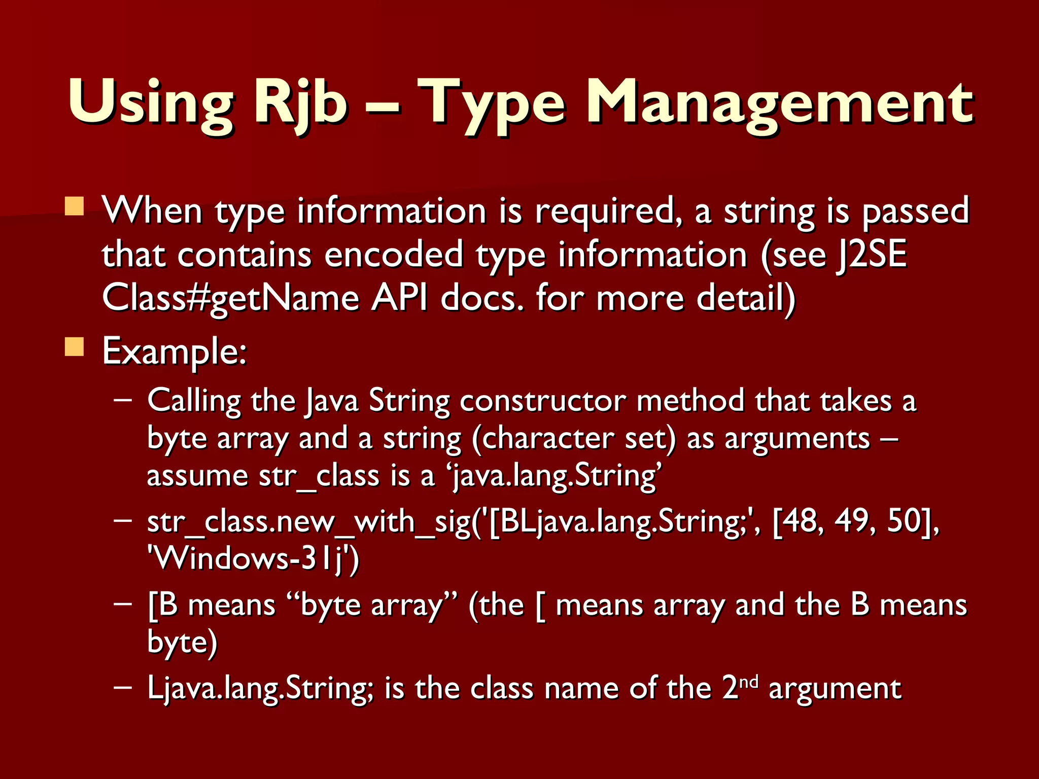 Using Rjb – Type Management When type information is required, a string is passed that contains encoded type information (see J2SE Class#getName API docs. for more detail) Example: Calling the Java String constructor method that takes a byte array and a string (character set) as arguments – assume str_class is a ‘java.lang.String’ str_class.new_with_sig('[BLjava.lang.String;', [48, 49, 50], 'Windows-31j') [B means “byte array” (the [ means array and the B means byte) Ljava.lang.String; is the class name of the 2 nd  argument  