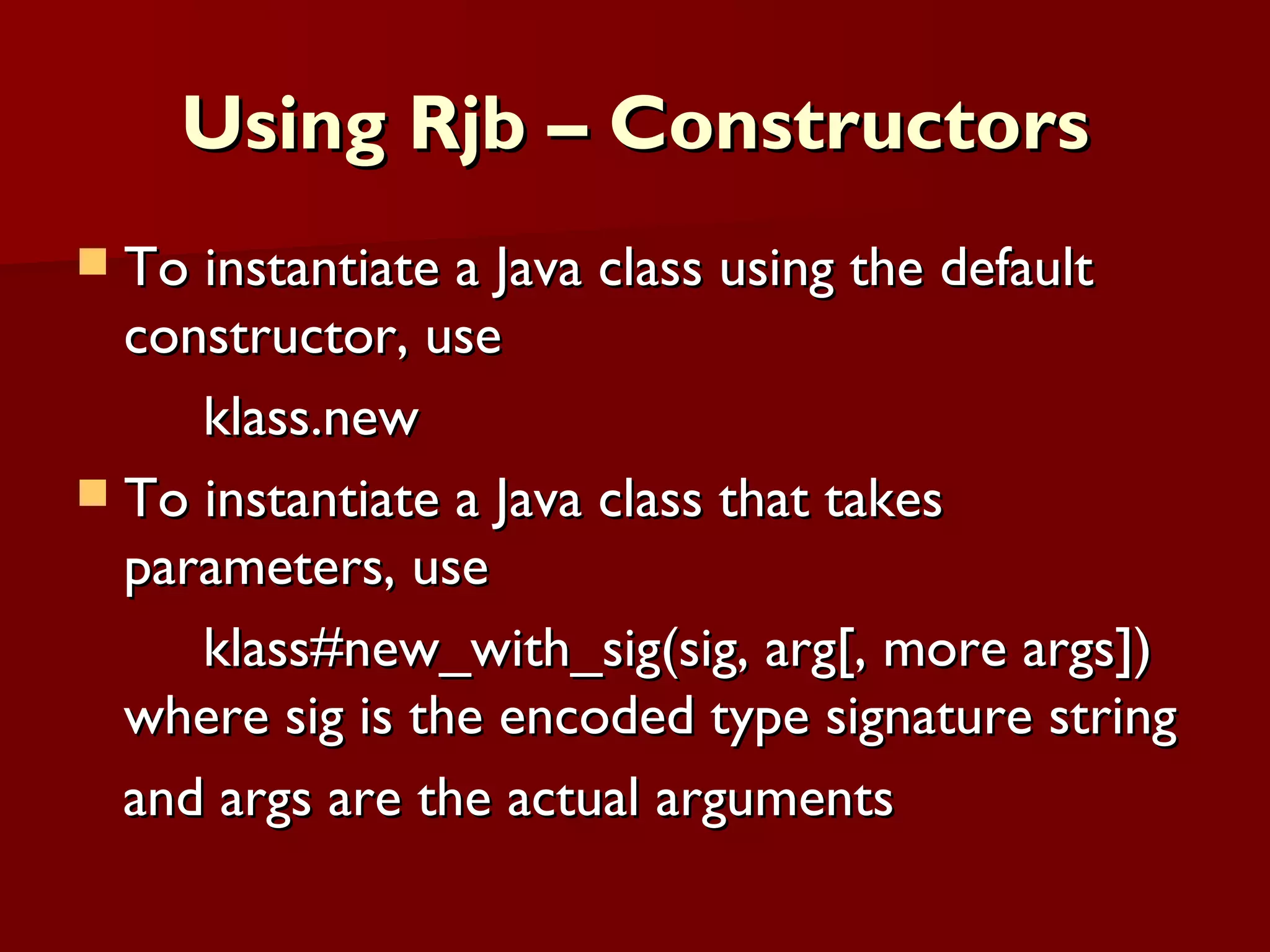 Using Rjb – Constructors To instantiate a Java class using the default constructor, use  klass.new To instantiate a Java class that takes parameters, use klass#new_with_sig(sig, arg[, more args]) where sig is the encoded type signature string and args are the actual arguments 