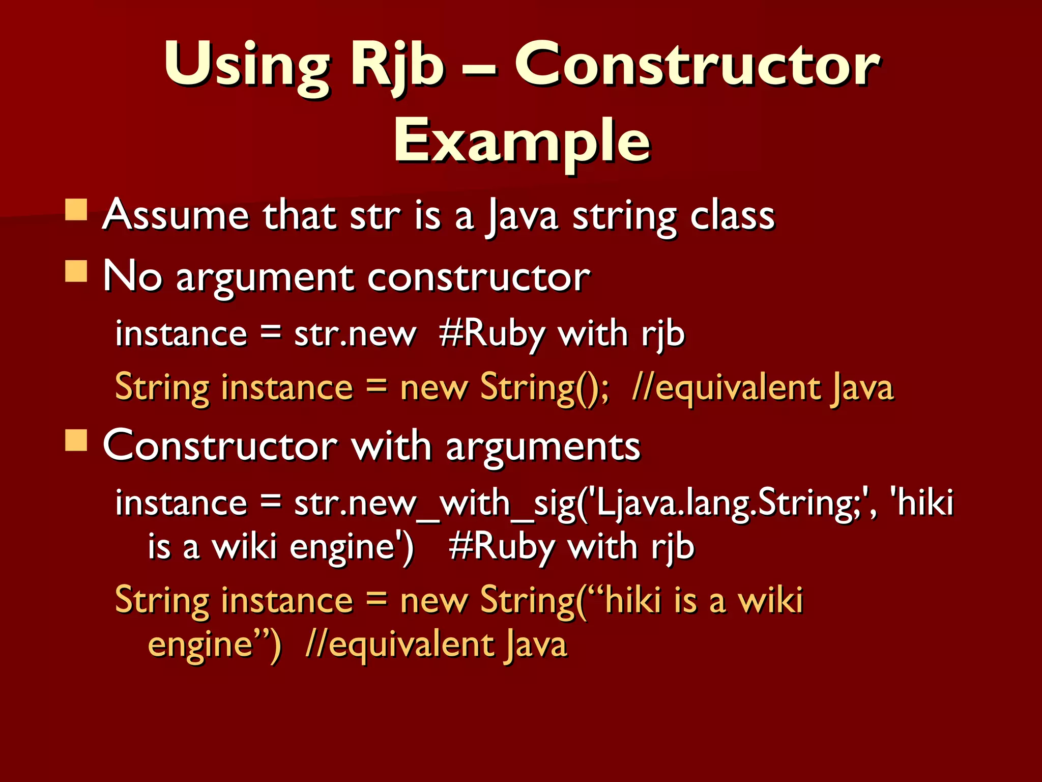 Using Rjb – Constructor Example Assume that str is a Java string class No argument constructor instance = str.new  #Ruby with rjb String instance = new String();  //equivalent Java Constructor with arguments instance = str.new_with_sig('Ljava.lang.String;', 'hiki is a wiki engine')  #Ruby with rjb String instance = new String(“hiki is a wiki engine”)  //equivalent Java 