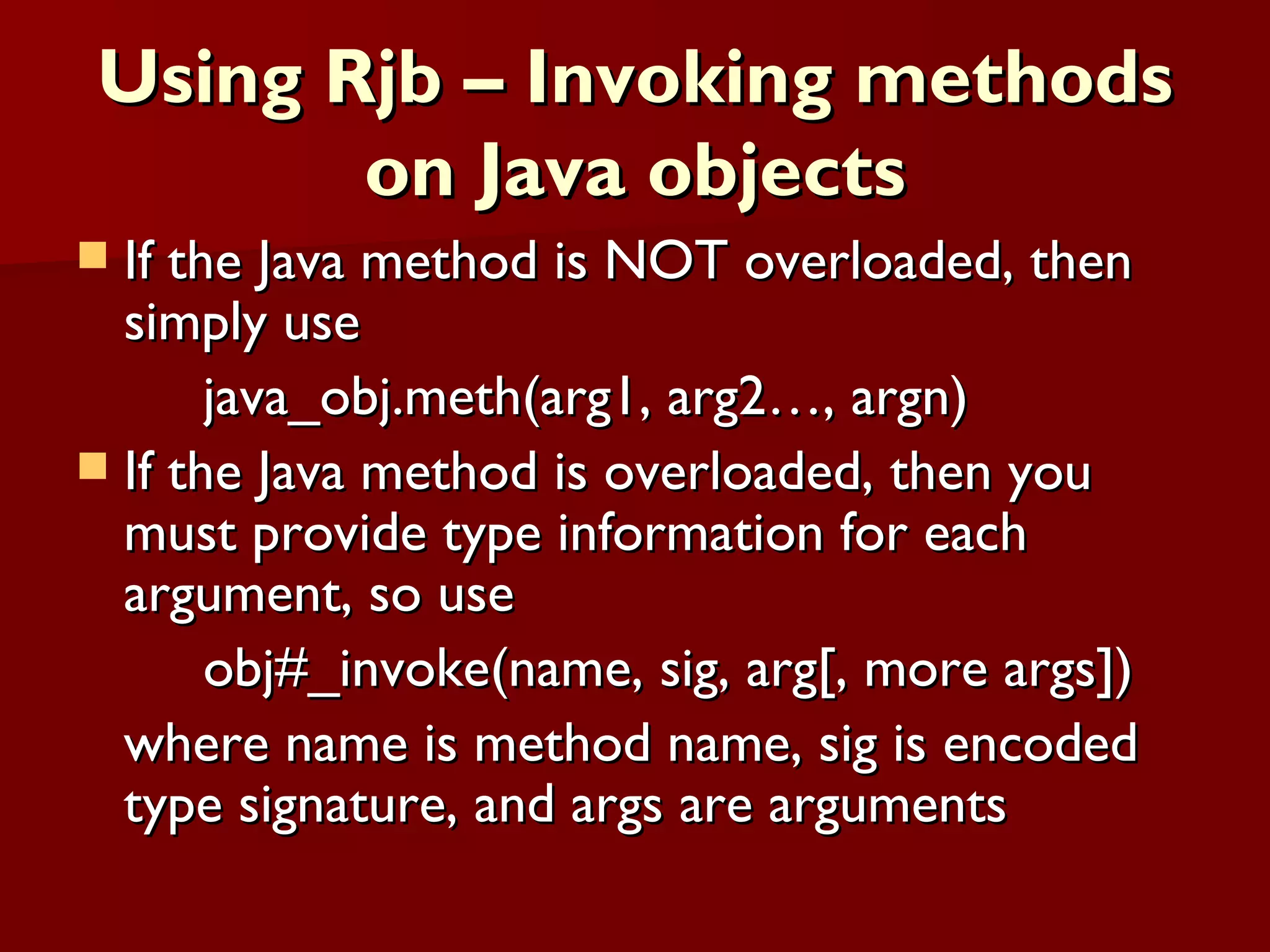 Using Rjb – Invoking methods on Java objects If the Java method is NOT overloaded, then simply use java_obj.meth(arg1, arg2…, argn) If the Java method is overloaded, then you must provide type information for each argument, so use obj#_invoke(name, sig, arg[, more args])  where name is method name, sig is encoded type signature, and args are arguments 