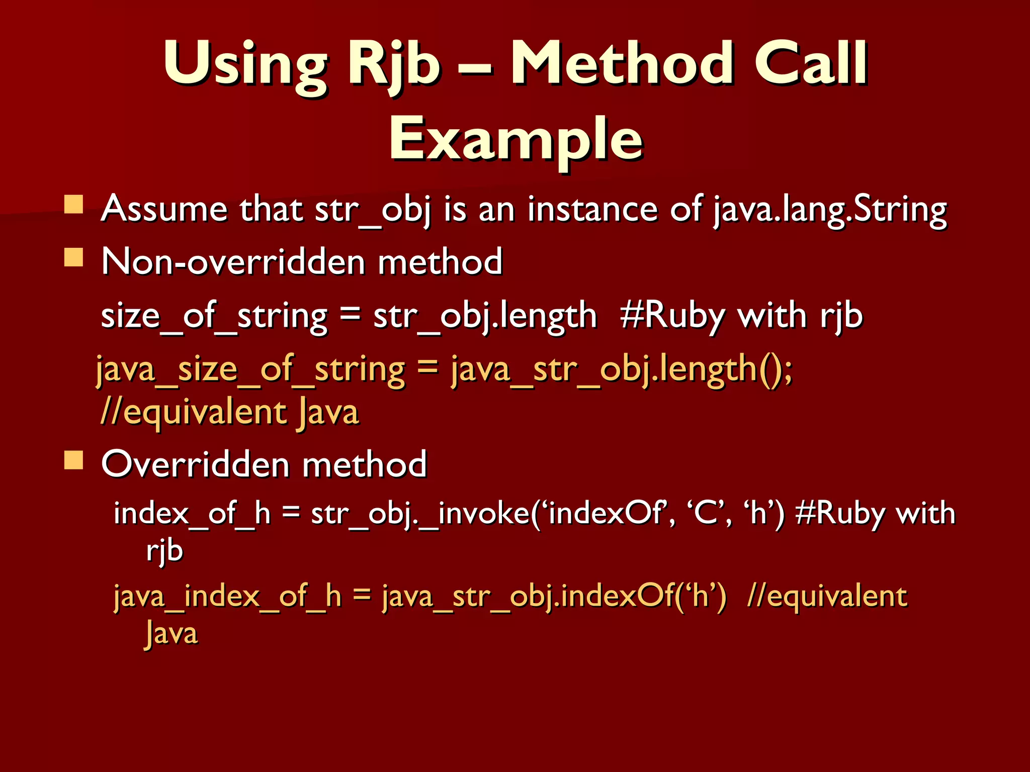 Using Rjb – Method Call Example Assume that str_obj is an instance of java.lang.String Non-overridden method size_of_string = str_obj.length  #Ruby with rjb java_size_of_string = java_str_obj.length();  //equivalent Java Overridden method index_of_h = str_obj._invoke(‘indexOf’, ‘C’, ‘h’) #Ruby with rjb java_index_of_h = java_str_obj.indexOf(‘h’)  //equivalent Java 