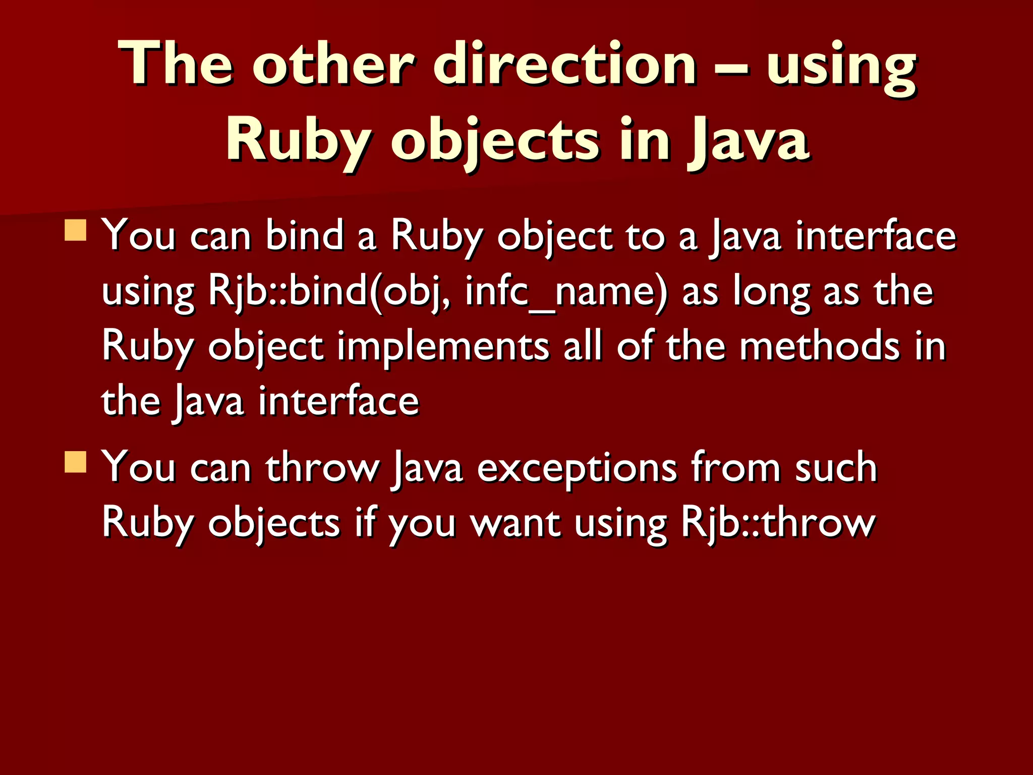 The other direction – using Ruby objects in Java You can bind a Ruby object to a Java interface using Rjb::bind(obj, infc_name) as long as the Ruby object implements all of the methods in the Java interface You can throw Java exceptions from such Ruby objects if you want using Rjb::throw 