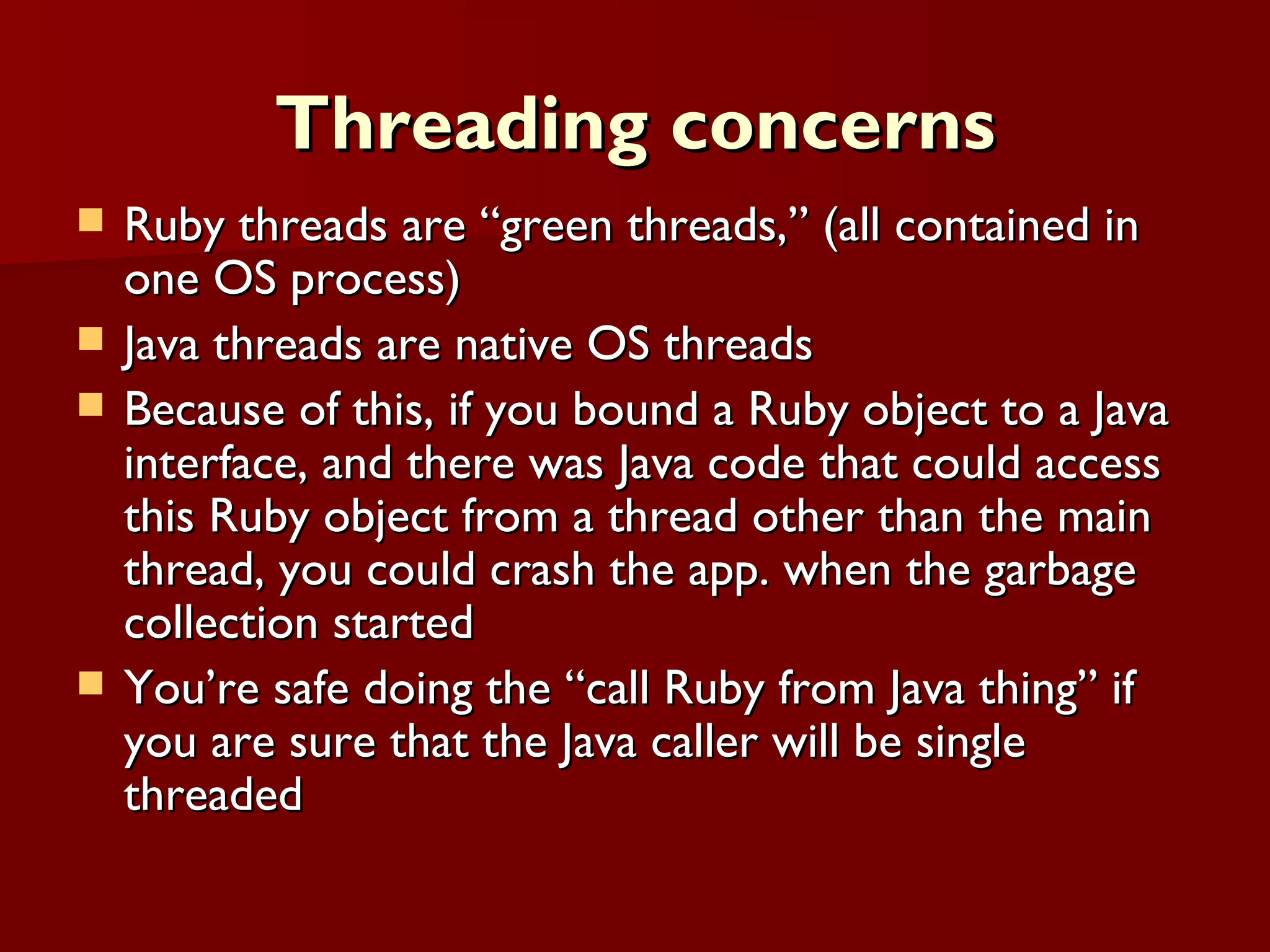 Threading concerns Ruby threads are “green threads,” (all contained in one OS process) Java threads are native OS threads  Because of this, if you bound a Ruby object to a Java interface, and there was Java code that could access this Ruby object from a thread other than the main thread, you could crash the app. when the garbage collection started You’re safe doing the “call Ruby from Java thing” if you are sure that the Java caller will be single threaded 