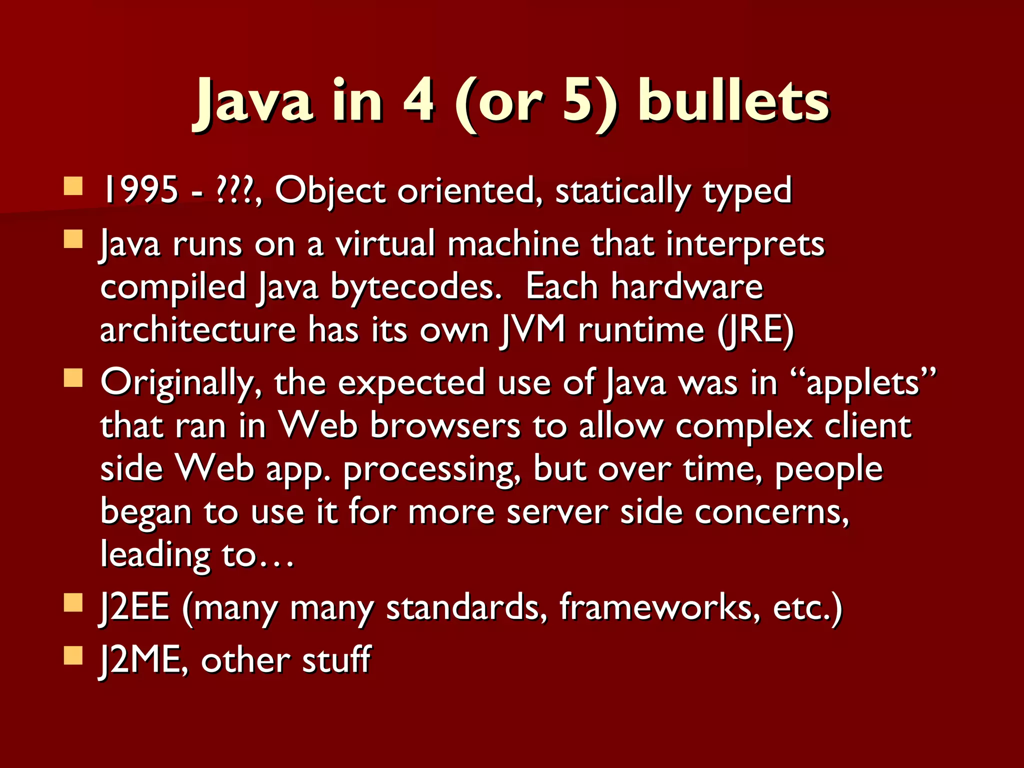 Java in 4 (or 5) bullets 1995 - ???, Object oriented, statically typed Java runs on a virtual machine that interprets compiled Java bytecodes.  Each hardware architecture has its own JVM runtime (JRE) Originally, the expected use of Java was in “applets” that ran in Web browsers to allow complex client side Web app. processing, but over time, people began to use it for more server side concerns, leading to… J2EE (many many standards, frameworks, etc.) J2ME, other stuff 