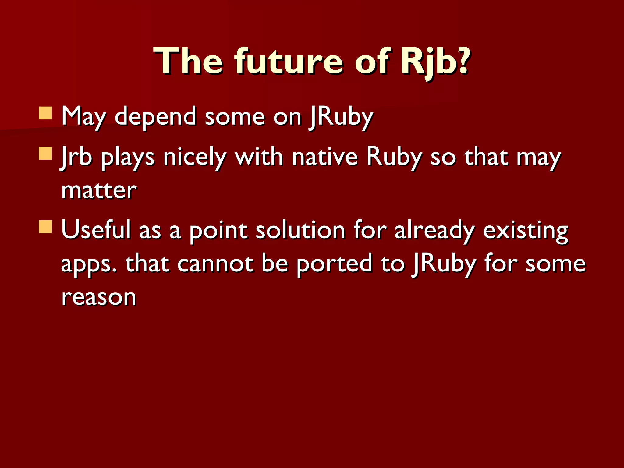 The future of Rjb? May depend some on JRuby Jrb plays nicely with native Ruby so that may matter Useful as a point solution for already existing apps. that cannot be ported to JRuby for some reason 