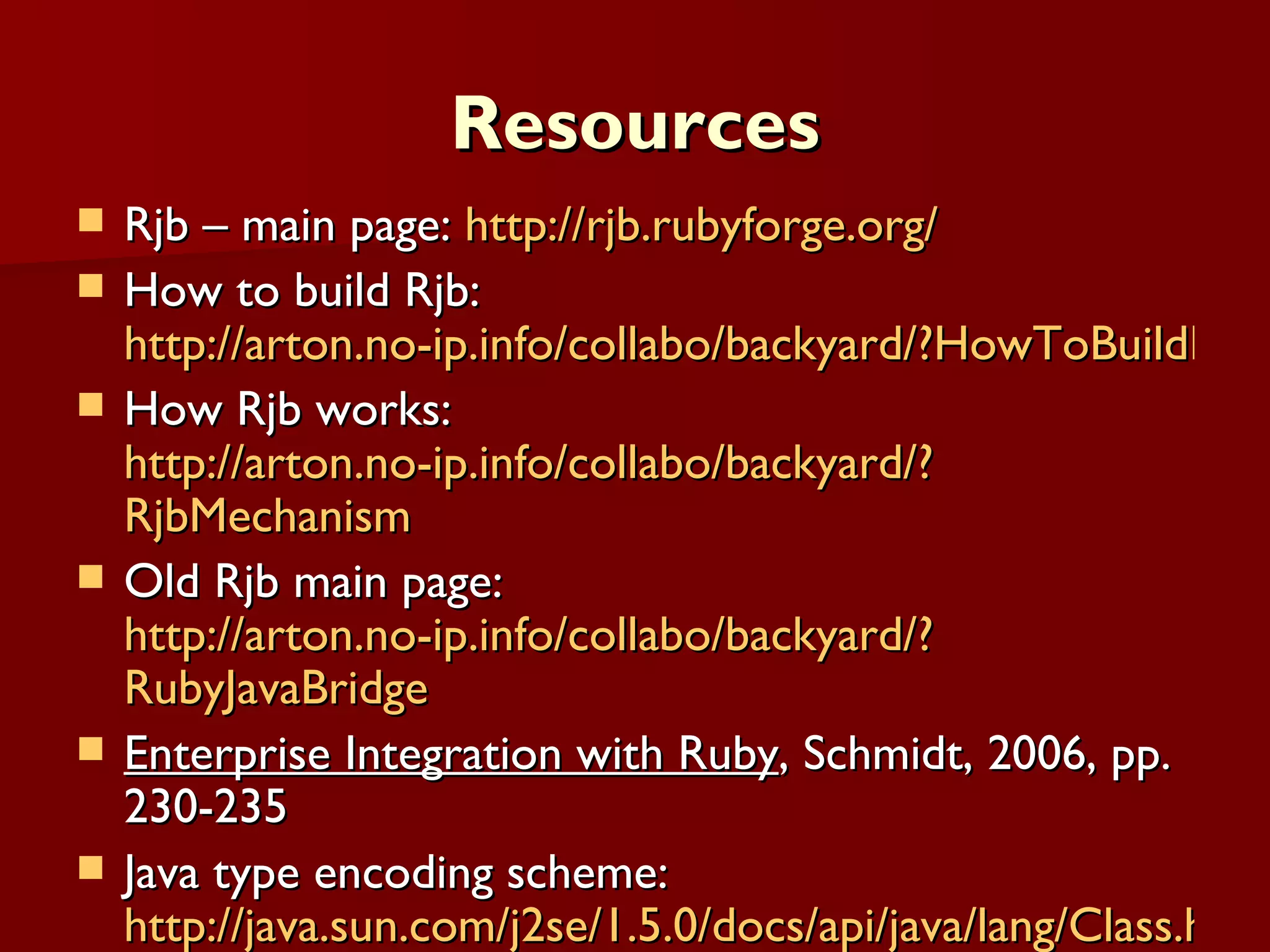 Resources Rjb – main page:  http://rjb.rubyforge.org/ How to build Rjb:  http://arton.no-ip.info/collabo/backyard/?HowToBuildRjb How Rjb works:  http://arton.no-ip.info/collabo/backyard/? RjbMechanism Old Rjb main page:  http://arton.no-ip.info/collabo/backyard/? RubyJavaBridge Enterprise Integration with Ruby , Schmidt, 2006, pp. 230-235 Java type encoding scheme:  http://java.sun.com/j2se/1.5.0/docs/api/java/lang/Class.html#getName( ) 