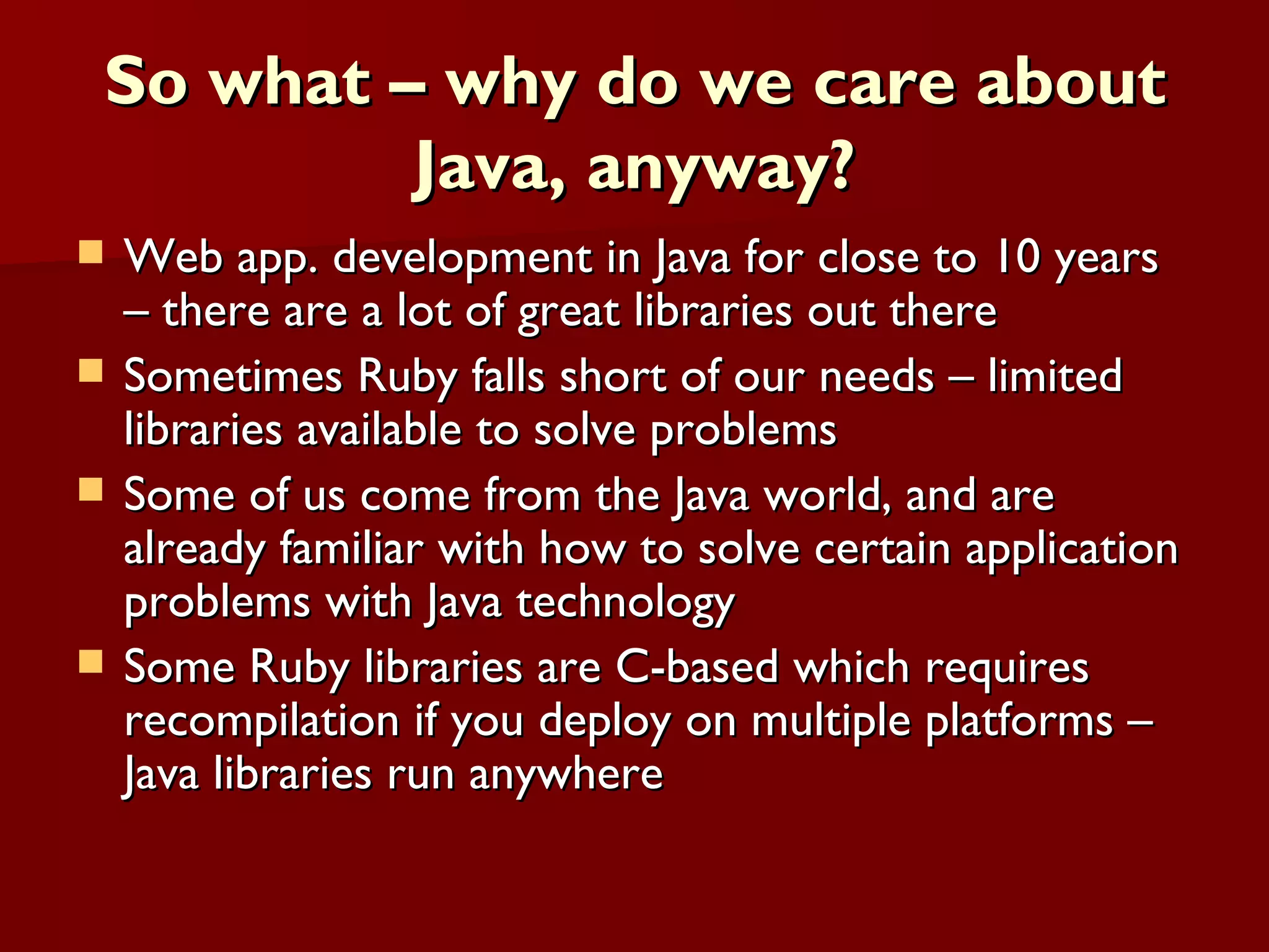 So what – why do we care about Java, anyway? Web app. development in Java for close to 10 years – there are a lot of great libraries out there Sometimes Ruby falls short of our needs – limited libraries available to solve problems Some of us come from the Java world, and are already familiar with how to solve certain application problems with Java technology Some Ruby libraries are C-based which requires recompilation if you deploy on multiple platforms – Java libraries run anywhere 