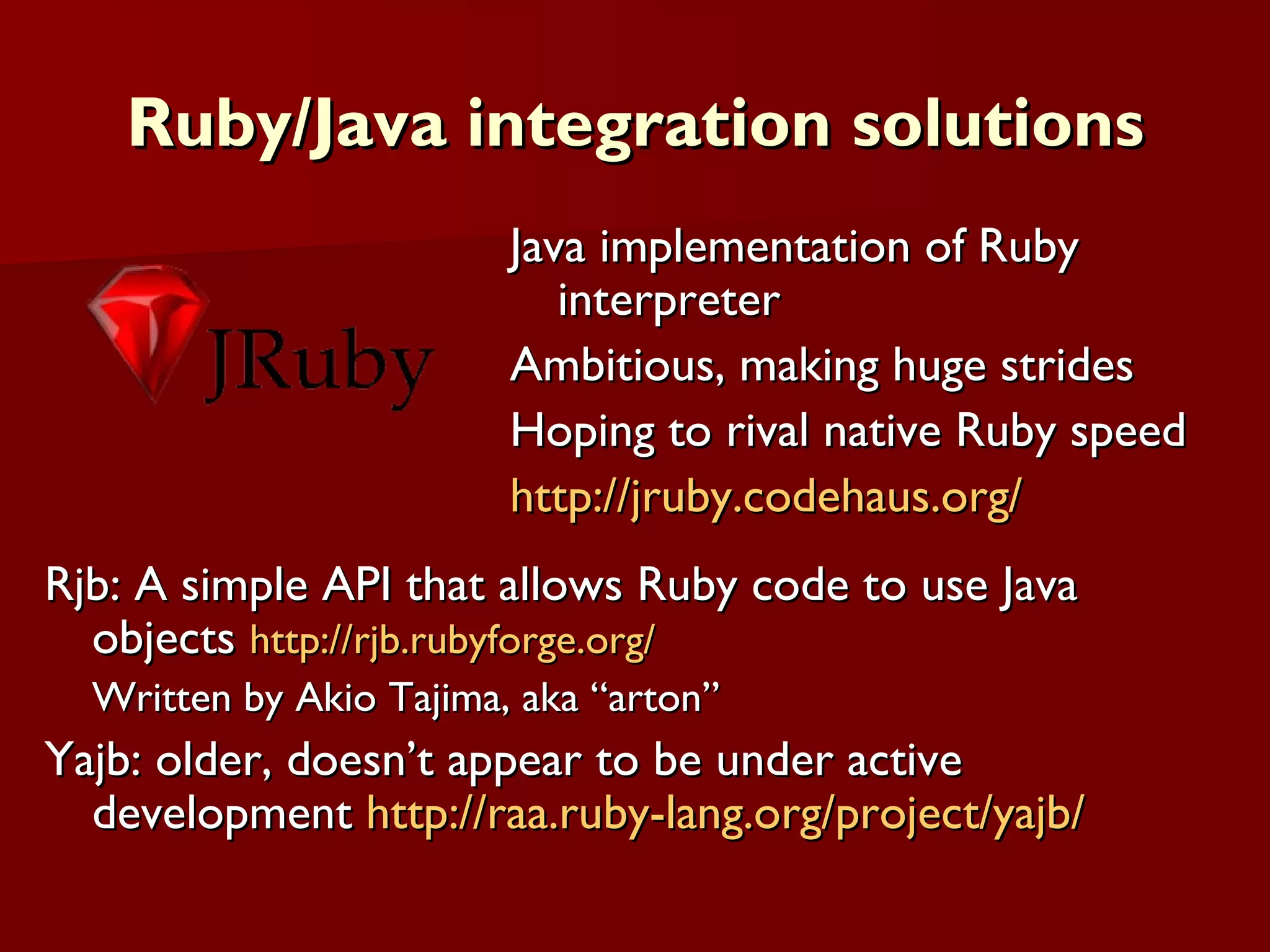 Ruby/Java integration solutions Rjb: A simple API that allows Ruby code to use Java objects  http://rjb.rubyforge.org/ Written by Akio Tajima, aka “arton” Yajb: older, doesn’t appear to be under active development  http://raa.ruby-lang.org/project/yajb/ Java implementation of Ruby interpreter Ambitious, making huge strides Hoping to rival native Ruby speed http://jruby.codehaus.org/ 