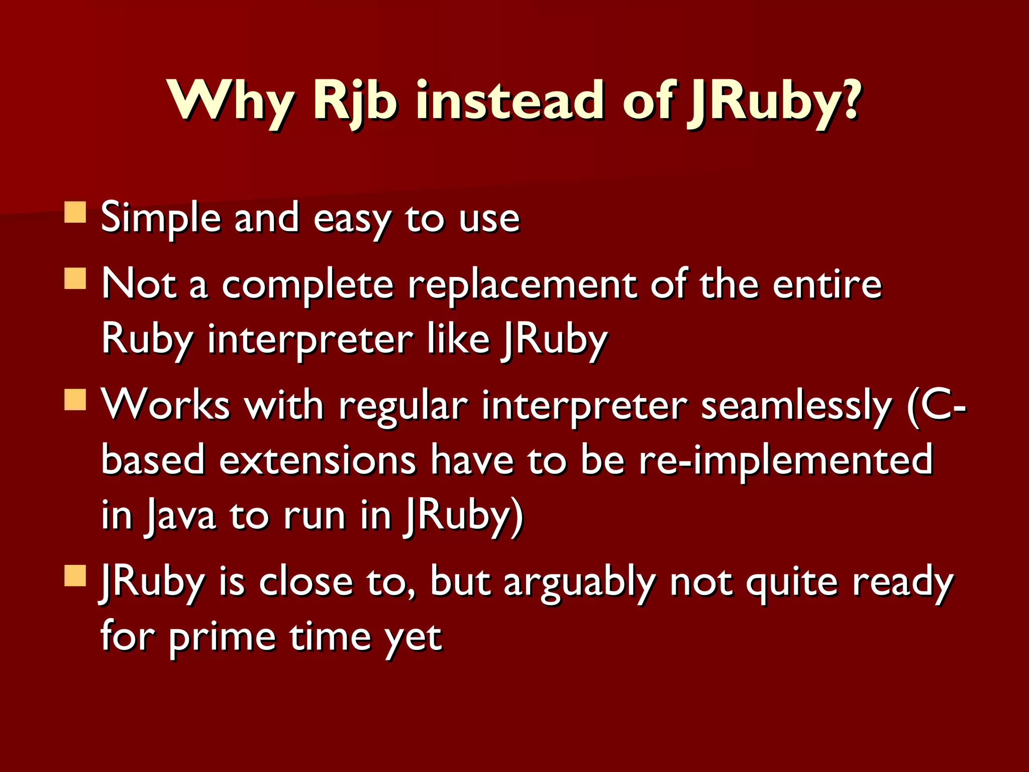 Why Rjb instead of JRuby? Simple and easy to use Not a complete replacement of the entire Ruby interpreter like JRuby Works with regular interpreter seamlessly (C-based extensions have to be re-implemented in Java to run in JRuby) JRuby is close to, but arguably not quite ready for prime time yet 