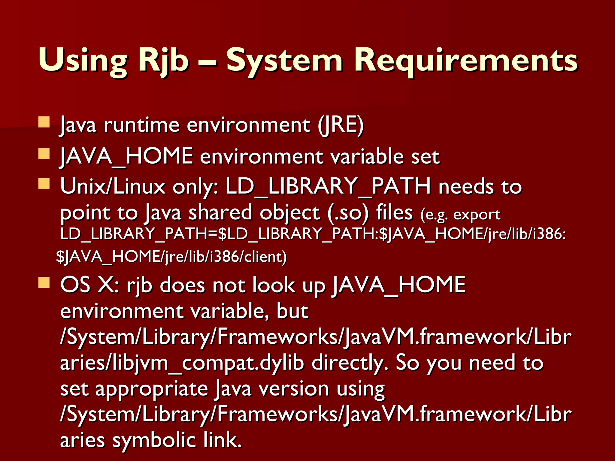 Using Rjb – System Requirements Java runtime environment (JRE) JAVA_HOME environment variable set Unix/Linux only: LD_LIBRARY_PATH needs to point to Java shared object (.so) files  (e.g. export LD_LIBRARY_PATH=$LD_LIBRARY_PATH:$JAVA_HOME/jre/lib/i386: $JAVA_HOME/jre/lib/i386/client) OS X: rjb does not look up JAVA_HOME environment variable, but /System/Library/Frameworks/JavaVM.framework/Libraries/libjvm_compat.dylib directly. So you need to set appropriate Java version using /System/Library/Frameworks/JavaVM.framework/Libraries symbolic link.  