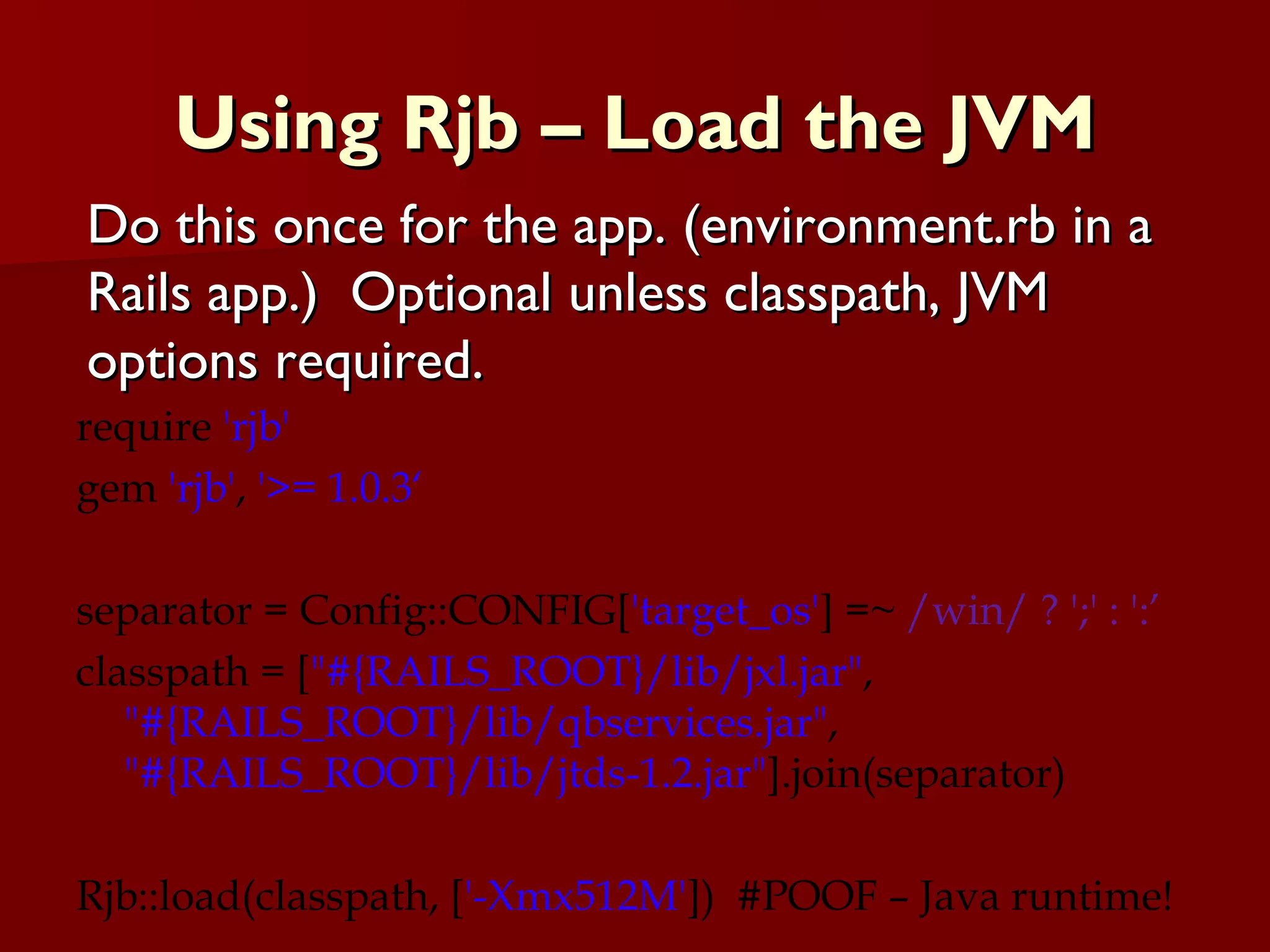 Using Rjb – Load the JVM require  'rjb' gem  'rjb' ,  '>= 1.0.3‘ separator = Config::CONFIG[ 'target_os' ] =~  /win/ ? ';' : ':’ classpath = [ &quot;#{RAILS_ROOT}/lib/jxl.jar&quot; ,  &quot;#{RAILS_ROOT}/lib/qbservices.jar&quot; ,  &quot;#{RAILS_ROOT}/lib/jtds-1.2.jar&quot; ].join(separator) Rjb::load(classpath, [ '-Xmx512M' ])  #POOF – Java runtime! Do this once for the app. (environment.rb in a Rails app.)  Optional unless classpath, JVM options required. 