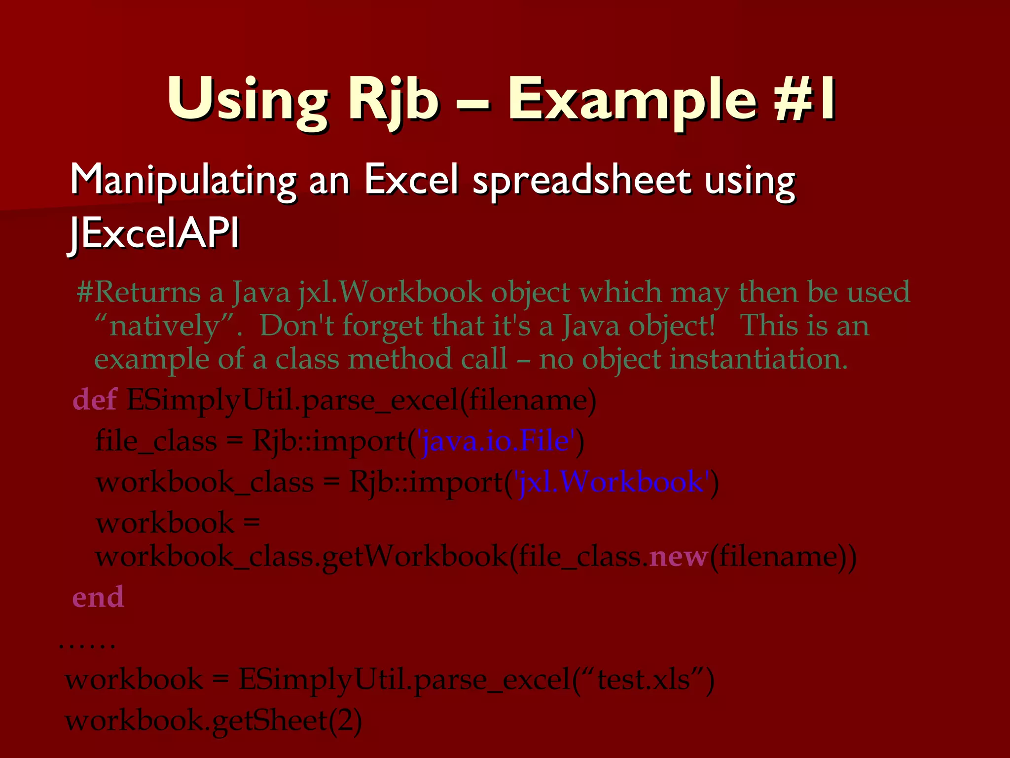 Using Rjb – Example #1 #Returns a Java jxl.Workbook object which may then be used “natively”.  Don't forget that it's a Java object!  This is an example of a class method call – no object instantiation. def  ESimplyUtil.parse_excel(filename) file_class = Rjb::import( 'java.io.File' ) workbook_class = Rjb::import( 'jxl.Workbook' ) workbook = workbook_class.getWorkbook(file_class. new (filename)) end …… workbook = ESimplyUtil.parse_excel(“test.xls”) workbook.getSheet(2) Manipulating an Excel spreadsheet using JExcelAPI 