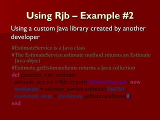 Using Rjb – Example #2 #EstimateService is a Java class  #The EstimateService.estimate method returns an Estimate Java object #Estimate.getEstimateItems returns a Java collection def  generate_cost_estimate estimate_service = Rjb::import( 'EstimateService' ). new @estimate  = estimate_service.estimate( ‘564765’ ) @estimate_item  =  @estimate .getEstimateItems[ 0 ] end Using a custom Java library created by another developer 