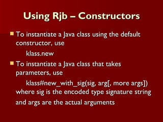Using Rjb – Constructors To instantiate a Java class using the default constructor, use  klass.new To instantiate a Java class that takes parameters, use klass#new_with_sig(sig, arg[, more args]) where sig is the encoded type signature string and args are the actual arguments 